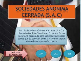 SOCIEDADES ANONIMA
        CERRADA (S.A.C)

          Las Sociedades Anónimas Cerradas (S.A.C.),
         llamadas también “familiares”, es una forma
        societaria apropiada para sociedades de pocos
        socios que se conocen entre sí Y Con un capital
                de mediana o pequeña cuantía



  ARTÍCULOS
                             249           252            253
RELACIONADOS
 