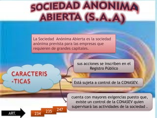 La Sociedad Anónima Abierta es la sociedad
       anónima prevista para las empresas que
       requieren de grandes capitales.


                              sus acciones se inscriben en el
                                     Registro Público


                             Está sujeta a control de la CONASEV.


                           cuenta con mayores exigencias puesto que,
                             existe un control de la CONASEV quien
                           supervisará las actividades de la sociedad .
             235   247
ART.   234
 