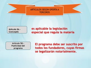 ARTICULOS SEGÚN OFERTA A
                           TERCEROS




Artículo 56.-       es aplicable la legislación
Concepto            especial que regula la materia


    Artículo 58.-
   Publicidad del
                       El programa debe ser suscrito por
     programa          todos los fundadores, cuyas firmas
                       se legalizarán notarialmente.
 