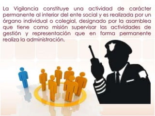 La Vigilancia constituye una actividad de carácter
permanente al interior del ente social y es realizada por un
órgano individual o colegial, designado por la asamblea
que tiene como misión supervisar las actividades de
gestión y representación que en forma permanente
realiza la administración.
 