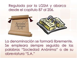 Regulada por la LGSM y abarca
desde el capitulo 87 al 206.
La denominación se formará libremente.
Se empleara siempre seguida de las
palabras “Sociedad Anónima” o de su
abreviatura “S.A.”
 