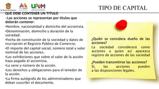 TIPO DE CAPITAL
¿Quién se considera dueño de las
acciones?
La sociedad considerará como
acciones a quien así aparezca
registro de acciones de las sociedad
¿Pueden transmitirse las acciones?
Sí, las acciones pueden
a las disposiciones legales.
QUE DEBE CONTENER UN TITULO
-Las acciones se representan por títulos que
deberán contener:
•Nombre, nacionalidad y domicilio del accionista.
•Denominación, domicilio y duración de la
sociedad.
•Fecha de constitución de la sociedad y datos de
inscripción el Registro Público de Comercio.
•El importe del capital social, número total y valor
nominal de las acciones.
•Las exhibiciones que sobre el valor de la acción
haya pagado el accionista.
•La serie y número de la acción.
•Los derechos y obligaciones para el tenedor de
la acción.
•La firma autógrafa de los administradores que
deban suscribir el documento.
 