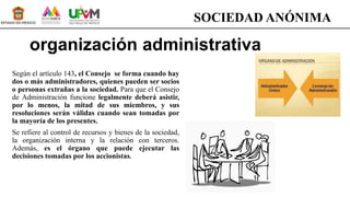 organización administrativa
Según el artículo 143, el Consejo se forma cuando hay
dos o más administradores, quienes pueden ser socios
o personas extrañas a la sociedad. Para que el Consejo
de Administración funcione legalmente deberá asistir,
por lo menos, la mitad de sus miembros, y sus
resoluciones serán válidas cuando sean tomadas por
la mayoría de los presentes.
Se refiere al control de recursos y bienes de la sociedad,
la organización interna y la relación con terceros.
Además, es el órgano que puede ejecutar las
decisiones tomadas por los accionistas.
SOCIEDAD ANÓNIMA
 