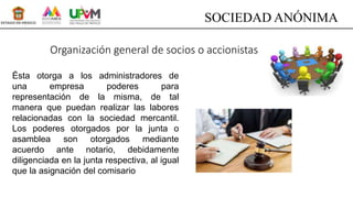 Organización general de socios o accionistas
Ésta otorga a los administradores de
una empresa poderes para
representación de la misma, de tal
manera que puedan realizar las labores
relacionadas con la sociedad mercantil.
Los poderes otorgados por la junta o
asamblea son otorgados mediante
acuerdo ante notario, debidamente
diligenciada en la junta respectiva, al igual
que la asignación del comisario
SOCIEDAD ANÓNIMA
 