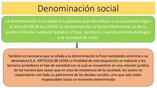 Denominación social
La denominación es la palabra o palabras que identifican a una sociedad según
el articulo 88 de las LGSM. La denominación se forma libremente, es decir,
puede utilizarse cualquier palabra o frase, siempre y cuando permita distinguir
a la sociedad de otras.
También es necesario que se añada a la denominación la frase sociedades anónima o su
abreviatura S,A. ARTICULO 88 LGSM.La finalidad de esta disposición es indicarle a los
terceros acreedores el tipo de sociedad con la cual se encuentran en una relación jurídica
de tal manera que sepan que en caso de insolvencia de la sociedad, los socios no
responderán con todo su patrimonio de las deudas sociales, sino que solo están
responsables hasta un momento determinado
 