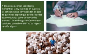 A diferencia de otras sociedades
mercantiles la ley es omisa en cuanto a
las sanciones que corresponden en caso
de que no se especifique que la sociedad
esta constituida como una sociedad
anónima. Sin embargo comúnmente se
considera que tal omisión no da lugar a
sanción alguna.
 