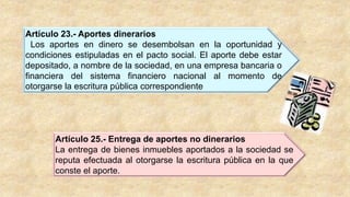 Artículo 23.- Aportes dinerarios
Los aportes en dinero se desembolsan en la oportunidad y
condiciones estipuladas en el pacto social. El aporte debe estar
depositado, a nombre de la sociedad, en una empresa bancaria o
financiera del sistema financiero nacional al momento de
otorgarse la escritura pública correspondiente
Artículo 25.- Entrega de aportes no dinerarios
La entrega de bienes inmuebles aportados a la sociedad se
reputa efectuada al otorgarse la escritura pública en la que
conste el aporte.
 