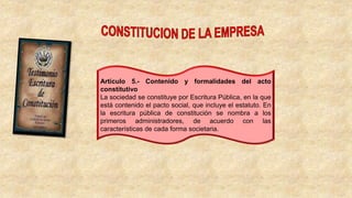 Artículo 5.- Contenido y formalidades del acto
constitutivo
La sociedad se constituye por Escritura Pública, en la que
está contenido el pacto social, que incluye el estatuto. En
la escritura pública de constitución se nombra a los
primeros administradores, de acuerdo con las
características de cada forma societaria.
 
