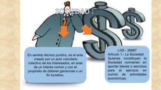 En sentido técnico jurídico, es el ente
creado por un acto voluntario
colectivo de los interesados, en aras
de un interés común y con el
propósito de obtener ganancias o un
fin lucrativo.
LGS - 26887
Artículo 1.- La Sociedad
Quienes constituyen la
Sociedad convienen en
aportar bienes o servicios
para el ejercicio en
común de actividades
económicas.
 