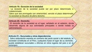 Artículo 20.- Domicilio
El domicilio de la sociedad es el lugar, señalado en el estatuto, donde
desarrolla alguna de sus actividades principales o donde instala su
administración.
Artículo 21.- Sucursales y otras dependencias
Salvo estipulación expresa en contrario del pacto social o del estatuto, la
sociedad constituida en el Perú, cualquiera fuese el lugar de su domicilio,
puede establecer sucursales u oficinas en otros lugares del país o en el
extranjero
Artículo 19.- Duración de la sociedad
La duración de la sociedad puede ser por plazo determinado o
indeterminado.
Salvo que sea prorrogado con anterioridad, vencido el plazo determinado
la sociedad se disuelve de pleno derecho.
 