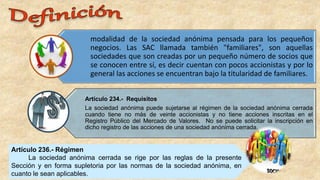 modalidad de la sociedad anónima pensada para los pequeños
negocios. Las SAC llamada también "familiares", son aquellas
sociedades que son creadas por un pequeño número de socios que
se conocen entre sí, es decir cuentan con pocos accionistas y por lo
general las acciones se encuentran bajo la titularidad de familiares.
Artículo 234.- Requisitos
La sociedad anónima puede sujetarse al régimen de la sociedad anónima cerrada
cuando tiene no más de veinte accionistas y no tiene acciones inscritas en el
Registro Público del Mercado de Valores. No se puede solicitar la inscripción en
dicho registro de las acciones de una sociedad anónima cerrada.
Artículo 236.- Régimen
La sociedad anónima cerrada se rige por las reglas de la presente
Sección y en forma supletoria por las normas de la sociedad anónima, en
cuanto le sean aplicables.
 