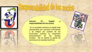 Artículo 51.- Capital y
responsabilidad de los socios
En la sociedad anónima el capital está
representado por acciones nominativas
y se integra por aportes de los
accionistas, quienes no responden
personalmente de las deudas
sociales. No se admite el aporte de
servicios en la sociedad anónima.
 