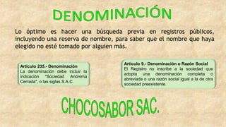 Artículo 235.- Denominación
La denominación debe incluir la
indicación "Sociedad Anónima
Cerrada", o las siglas S.A.C.
Artículo 9.- Denominación o Razón Social
El Registro no inscribe a la sociedad que
adopta una denominación completa o
abreviada o una razón social igual a la de otra
sociedad preexistente.
Lo óptimo es hacer una búsqueda previa en registros públicos,
incluyendo una reserva de nombre, para saber que el nombre que haya
elegido no esté tomado por alguien más.
 
