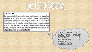 Artículo 11
La sociedad circunscribe sus actividades a aquellos
negocios u operaciones lícitos cuya descripción
detallada constituye su objeto social. Se entienden
incluidos en el objeto social los actos relacionados
con el mismo que coadyuven a la realización de sus
fines, aunque no estén expresamente indicados en
el pacto social o en el estatuto.
CHOCOSABOR SAC.
TIENE POR OBJETO
DEDICARSE A:
PRODUCCION DE
CHOCOLATES
ARTESANALES
 