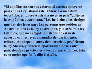 "Si aquéllos no son sus valores, si ustedes quiere un país con la Ley islámica de la Sharia o un estado teocrático, entonces Australia no es su país ", dijo en la tv. pública australiana. "Les he dicho a los clérigos que hay dos leyes para l as  personas que residen en Australia: una es la ley australiana, y la otra es la ley Islámica, que no es legal. Si ustedes no están de acuerdo con las leyes emanadas del parlamento, tribunales independientes, democracia, y prefirieran la ley Sharia, y tienen la oportunidad de ir a otro país, donde se practica esta ley, quizás, entonces, ésta es su mejor opción ", dijo Costello.    