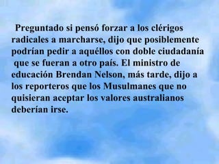Preguntado si pensó forzar a los clérigos radicales a marcharse, dijo que posiblemente podrían pedir a aquéllos con doble ciudadanía  que se fueran a otro país. El ministro de educación Brendan Nelson, más tarde, dijo a los reporteros que los Musulmanes que no quisieran aceptar los valores australianos deberían irse. 