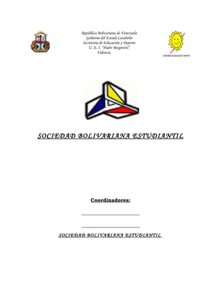 República Bolivariana de Venezuela
              Gobierno del Estado Carabobo
            Secretaria de Educación y Deporte
               U. E. I. “Padre Bergeretti”
                     Valencia




SOCIEDAD BOLIVARIANA ESTUDIANTIL




                Coordinadores:

           _______________________

           _______________________
    SOCIEDAD BOLIVARIANA ESTUDIANTIL
 
