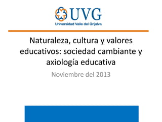 Naturaleza, cultura y valores
educativos: sociedad cambiante y
axiología educativa
Noviembre del 2013

 