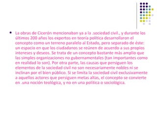 La obras de Cicerón mencionaban ya a la .sociedad civil., y durante los últimos 200 años los expertos en teoría política desarrollaron el concepto como un terreno paralelo al Estado, pero separado de éste: un espacio en que los ciudadanos se reúnen de acuerdo a sus propios intereses y deseos. Se trata de un concepto bastante más amplio que las simples organizaciones no gubernamentales (tan importantes como en realidad lo son). Por otra parte, las causas que persiguen los elementos de la sociedad civil no son necesariamente nobles ni se inclinan por el bien público. Si se limita la sociedad civil exclusivamente a aquellos actores que persiguen metas altas, el concepto se convierte en .una noción teológica, y no en una política o sociológica. 