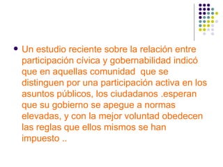 Un estudio reciente sobre la relación entre participación cívica y gobernabilidad indicó que en aquellas comunidad  que se distinguen por una participación activa en los asuntos públicos, los ciudadanos .esperan que su gobierno se apegue a normas elevadas, y con la mejor voluntad obedecen las reglas que ellos mismos se han impuesto .. 