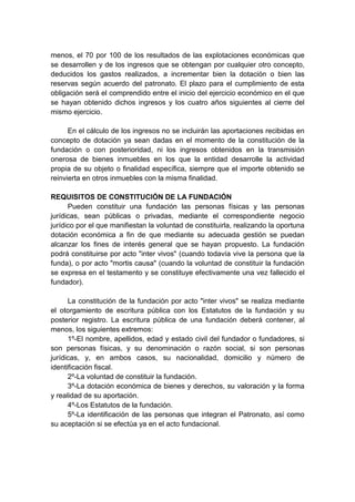 menos, el 70 por 100 de los resultados de las explotaciones económicas que
se desarrollen y de los ingresos que se obtengan por cualquier otro concepto,
deducidos los gastos realizados, a incrementar bien la dotación o bien las
reservas según acuerdo del patronato. El plazo para el cumplimiento de esta
obligación será el comprendido entre el inicio del ejercicio económico en el que
se hayan obtenido dichos ingresos y los cuatro años siguientes al cierre del
mismo ejercicio.

      En el cálculo de los ingresos no se incluirán las aportaciones recibidas en
concepto de dotación ya sean dadas en el momento de la constitución de la
fundación o con posterioridad, ni los ingresos obtenidos en la transmisión
onerosa de bienes inmuebles en los que la entidad desarrolle la actividad
propia de su objeto o finalidad específica, siempre que el importe obtenido se
reinvierta en otros inmuebles con la misma finalidad.

REQUISITOS DE CONSTITUCIÓN DE LA FUNDACIÓN
      Pueden constituir una fundación las personas físicas y las personas
jurídicas, sean públicas o privadas, mediante el correspondiente negocio
jurídico por el que manifiestan la voluntad de constituirla, realizando la oportuna
dotación económica a fin de que mediante su adecuada gestión se puedan
alcanzar los fines de interés general que se hayan propuesto. La fundación
podrá constituirse por acto "inter vivos" (cuando todavía vive la persona que la
funda), o por acto "mortis causa" (cuando la voluntad de constituir la fundación
se expresa en el testamento y se constituye efectivamente una vez fallecido el
fundador).

      La constitución de la fundación por acto "inter vivos" se realiza mediante
el otorgamiento de escritura pública con los Estatutos de la fundación y su
posterior registro. La escritura pública de una fundación deberá contener, al
menos, los siguientes extremos:
      1º-El nombre, apellidos, edad y estado civil del fundador o fundadores, si
son personas físicas, y su denominación o razón social, si son personas
jurídicas, y, en ambos casos, su nacionalidad, domicilio y número de
identificación fiscal.
      2º-La voluntad de constituir la fundación.
      3º-La dotación económica de bienes y derechos, su valoración y la forma
y realidad de su aportación.
      4º-Los Estatutos de la fundación.
      5º-La identificación de las personas que integran el Patronato, así como
su aceptación si se efectúa ya en el acto fundacional.
 