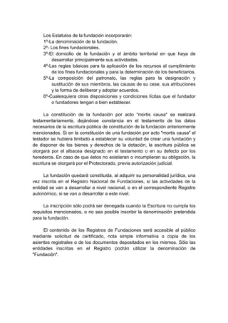 Los Estatutos de la fundación incorporarán:
     1º-La denominación de la fundación.
     2º- Los fines fundacionales.
     3º-El domicilio de la fundación y el ámbito territorial en que haya de
         desarrollar principalmente sus actividades.
     4º-Las reglas básicas para la aplicación de los recursos al cumplimiento
         de los fines fundacionales y para la determinación de los beneficiarios.
     5º-La composición del patronato, las reglas para la designación y
         sustitución de sus miembros, las causas de su cese, sus atribuciones
         y la forma de deliberar y adoptar acuerdos.
     6º-Cualesquiera otras disposiciones y condiciones lícitas que el fundador
         o fundadores tengan a bien establecer.

      La constitución de la fundación por acto "mortis causa" se realizará
testamentariamente, dejándose constancia en el testamento de los datos
necesarios de la escritura pública de constitución de la fundación anteriormente
mencionados. Si en la constitución de una fundación por acto "mortis causa" el
testador se hubiera limitado a establecer su voluntad de crear una fundación y
de disponer de los bienes y derechos de la dotación, la escritura pública se
otorgará por el albacea designado en el testamento o en su defecto por los
herederos. En caso de que éstos no existieran o incumplieran su obligación, la
escritura se otorgará por el Protectorado, previa autorización judicial.

     La fundación quedará constituida, al adquirir su personalidad jurídica, una
vez inscrita en el Registro Nacional de Fundaciones, si las actividades de la
entidad se van a desarrollar a nivel nacional, o en el correspondiente Registro
autonómico, si se van a desarrollar a este nivel.

     La inscripción sólo podrá ser denegada cuando la Escritura no cumpla los
requisitos mencionados, o no sea posible inscribir la denominación pretendida
para la fundación.

     El contenido de los Registros de Fundaciones será accesible al público
mediante solicitud de certificado, nota simple informativa o copia de los
asientos registrales o de los documentos depositados en los mismos. Sólo las
entidades inscritas en el Registro podrán utilizar la denominación de
"Fundación".
 