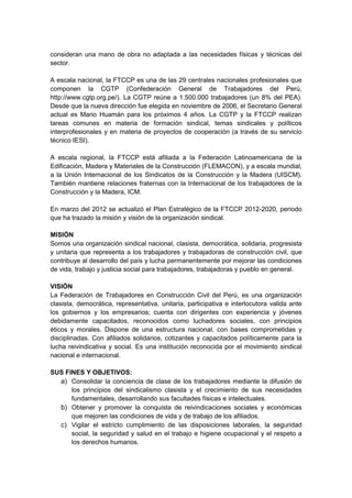 consideran una mano de obra no adaptada a las necesidades físicas y técnicas del
sector.

A escala nacional, la FTCCP es una de las 29 centrales nacionales profesionales que
componen la CGTP (Confederación General de Trabajadores del Perú,
http://www.cgtp.org.pe/). La CGTP reúne a 1.500.000 trabajadores (un 8% del PEA).
Desde que la nueva dirección fue elegida en noviembre de 2006, el Secretario General
actual es Mario Huamán para los próximos 4 años. La CGTP y la FTCCP realizan
tareas comunes en materia de formación sindical, temas sindicales y políticos
interprofesionales y en materia de proyectos de cooperación (a través de su servicio
técnico IESI).

A escala regional, la FTCCP está afiliada a la Federación Latinoamericana de la
Edificación, Madera y Materiales de la Construcción (FLEMACON), y a escala mundial,
a la Unión Internacional de los Sindicatos de la Construcción y la Madera (UISCM).
También mantiene relaciones fraternas con la Internacional de los trabajadores de la
Construcción y la Madera, ICM.

En marzo del 2012 se actualizó el Plan Estratégico de la FTCCP 2012-2020, periodo
que ha trazado la misión y visión de la organización sindical.

MISIÓN
Somos una organización sindical nacional, clasista, democrática, solidaria, progresista
y unitaria que representa a los trabajadores y trabajadoras de construcción civil, que
contribuye al desarrollo del país y lucha permanentemente por mejorar las condiciones
de vida, trabajo y justicia social para trabajadores, trabajadoras y pueblo en general.

VISIÓN
La Federación de Trabajadores en Construcción Civil del Perú, es una organización
clasista, democrática, representativa, unitaria, participativa e interlocutora valida ante
los gobiernos y los empresarios; cuenta con dirigentes con experiencia y jóvenes
debidamente capacitados, reconocidos como luchadores sociales, con principios
éticos y morales. Dispone de una estructura nacional, con bases comprometidas y
disciplinadas. Con afiliados solidarios, cotizantes y capacitados políticamente para la
lucha reivindicativa y social. Es una institución reconocida por el movimiento sindical
nacional e internacional.

SUS FINES Y OBJETIVOS:
  a) Consolidar la conciencia de clase de los trabajadores mediante la difusión de
      los principios del sindicalismo clasista y el crecimiento de sus necesidades
      fundamentales, desarrollando sus facultades físicas e intelectuales.
  b) Obtener y promover la conquista de reivindicaciones sociales y económicas
      que mejoren las condiciones de vida y de trabajo de los afiliados.
  c) Vigilar el estricto cumplimiento de las disposiciones laborales, la seguridad
      social, la seguridad y salud en el trabajo e higiene ocupacional y el respeto a
      los derechos humanos.
 