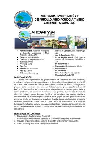 ASISTENCIA, INVESTIGACIÓN Y
                           DESARROLLO AGRO-ACUÍCOLA Y MEDIO
                                 AMBIENTE - AIDAMA ONG




       Nombre entidad: Asistencia, Investigación   Persona de Contacto: Jesus Jose Portugal
       y Desarrollo Agro-acuícola y Medio          Alay
       Ambiente - AIDAMA ONG                       Año de Constitución: 2004
       Categoria: Medio Ambiente                   Nº de Registro Oficial: 0021 (Agencia
       Dirección: Av. Leguia 960 - Ofic. 02        Peruana de Cooperación Internacional -
       Municipio: 300000                           AP)
       Provincia: Tacna                            Nº Trabajadores: 6
       País: Perú                                  Presupuesto: Sin presupuesto definido
       Teléfono: 052-952672280                     Delegaciones: 6
       Fax: 052-425719                             Nº Voluntarios: 6
       Web: www.aidamaong.org                      Financiación Pública: no disponible
                                                   Financiación Privada: 100
LA ORGANIZACIÓN
      Somos una organización no gubernamental de Desarrollo sin fines de lucro,
creada por profesionales preocupados por el desarrollo social, productivo y ambiental
de nuestro país, durante los últimos años nuestra organización realizo un diagnostico
profundo de la situación socio-económica de los diferentes grupos sociales del sur del
Perú, a fin de identificar los puntos críticos y la problemática de cada grupo social y
sector productivo, así como los factores que los generan; durante este tiempo de
silencioso trabajo, hemos logrado identificar las variables que afectan directa e
indirectamente las actividades productivas de estos grupos sociales y como afectan su
economía familiar en desmedro de su calidad de vida. Asimismo el deterioro acelerado
del medio ambiente en nuestro país, a consecuencia de una variedad de actividades
humanas y/o naturales, son una preocupación latente en nuestra organización, en este
sentido AIDAMA ONGD, apuesta por la capacitación, como estrategia fundamental en
este campo

PRINCIPALES ACTUACIONES
1. Charlas sobre Contaminación Ambiental
2. Charlas sobre Mejoramiento Genético en Ganado vía trasplante de embriones
3. Proyecto Implementación de sistema de gestión ambiental IEP San Agustín
4. Curso Estudio y evaluación de Impacto Ambiental
 