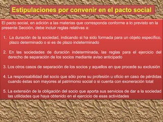 El pacto social, en adición a las materias que corresponda conforme a lo previsto en la
presente Sección, debe incluir reglas relativas a:
1. La duración de la sociedad, indicando si ha sido formada para un objeto específico,
plazo determinado o si es de plazo indeterminado
2. En las sociedades de duración indeterminada, las reglas para el ejercicio del
derecho de separación de los socios mediante aviso anticipado
3. Los otros casos de separación de los socios y aquellos en que procede su exclusión
4. La responsabilidad del socio que sólo pone su profesión u oficio en caso de pérdidas
cuando éstas son mayores al patrimonio social o si cuenta con exoneración total
5. La extensión de la obligación del socio que aporta sus servicios de dar a la sociedad
las utilidades que haya obtenido en el ejercicio de esas actividades
 