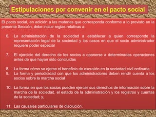 El pacto social, en adición a las materias que corresponda conforme a lo previsto en la
presente Sección, debe incluir reglas relativas a:
6. La administración de la sociedad a establecer a quien corresponde la
representación legal de la sociedad y los casos en que el socio administrador
requiere poder especial
7. El ejercicio del derecho de los socios a oponerse a determinadas operaciones
antes de que hayan sido concluidas
8. La forma cómo se ejerce el beneficio de excusión en la sociedad civil ordinaria
9. La forma y periodicidad con que los administradores deben rendir cuenta a los
socios sobre la marcha social
10. La forma en que los socios pueden ejercer sus derechos de información sobre la
marcha de la sociedad, el estado de la administración y los registros y cuentas
de la sociedad; y,
11. Las causales particulares de disolución.
 