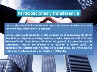 Participaciones y transferencia
Las participaciones de los socios en el capital no pueden ser incorporadas en
títulos valores, ni denominarse acciones.
Ningún socio puede transmitir a otra persona, sin el consentimiento de los
demás, la participación que tenga en la sociedad, ni tampoco sustituirse en el
desempeño de la profesión, oficio o, en general, los servicios que le
corresponda realizar personalmente de acuerdo al objeto social. Las
participaciones sociales deben constar en el pacto social. Su transmisión se
realiza por escritura pública y se inscribe en el Registro.
 