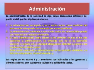La administración de la sociedad se rige, salvo disposición diferente del
pacto social, por las siguientes normas:
1. La administración encargada a uno o varios socios como condición del
pacto social sólo puede ser revocada por causa justificada
2. La administración conferida a uno o más socios sin tal condición puede
ser revocada en cualquier momento
3. El socio administrador debe ceñirse a los términos en que le ha sido
conferida la administración. Se entiende que no le es permitido
contraer a nombre de la sociedad obligaciones distintas o ajenas a las
conducentes al objeto social.
Debe rendir cuenta de su administración en los periodos señalados, y a
falta de estipulación, trimestralmente; y,
Las reglas de los incisos 1 y 2 anteriores son aplicables a los gerentes o
administradores, aun cuando no tuviesen la calidad de socios.
Administración
 