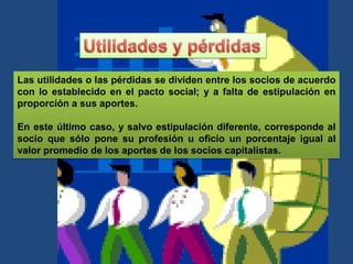 Las utilidades o las pérdidas se dividen entre los socios de acuerdo
con lo establecido en el pacto social; y a falta de estipulación en
proporción a sus aportes.
En este último caso, y salvo estipulación diferente, corresponde al
socio que sólo pone su profesión u oficio un porcentaje igual al
valor promedio de los aportes de los socios capitalistas.
 