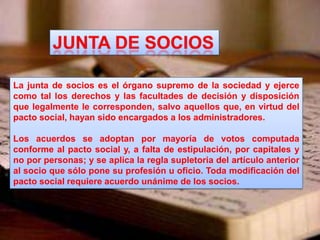 La junta de socios es el órgano supremo de la sociedad y ejerce
como tal los derechos y las facultades de decisión y disposición
que legalmente le corresponden, salvo aquellos que, en virtud del
pacto social, hayan sido encargados a los administradores.
Los acuerdos se adoptan por mayoría de votos computada
conforme al pacto social y, a falta de estipulación, por capitales y
no por personas; y se aplica la regla supletoria del artículo anterior
al socio que sólo pone su profesión u oficio. Toda modificación del
pacto social requiere acuerdo unánime de los socios.
 