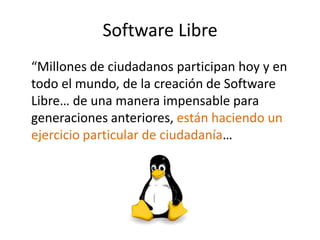 Software Libre
“Millones de ciudadanos participan hoy y en
todo el mundo, de la creación de Software
Libre… de una manera impensable para
generaciones anteriores, están haciendo un
ejercicio particular de ciudadanía…
 