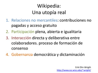 Wikipedia:
              Una utopía real
1. Relaciones no mercantiles: contribuciones no
   pagadas y acceso gratuito
2. Participación plena, abierta e igualitaria
3. Interacción directa y deliberativa entre
   colaboradores. proceso de formación de
   consenso
4. Gobernanza democrática y dictaminación

                                             Erik Olin Wrigth
                            http://www.ssc.wisc.edu/~wright/
 