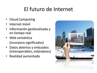 El futuro de Internet
• Cloud Computing
• Internet móvil
• Información geolocalizada y
  en tiempo real
• Web semántica
  (incorpora significados)
• Datos abiertos y enlazados
  (interoperables, estándares)
• Realidad aumentada
 
