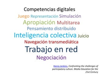 Competencias digitales
 Juego Representación Simulación
   Apropiación Multitarea
     Pensamiento distribuido
Inteligencia colectiva Juicio
    Navegación transmediática
    Trabajo en red
          Negociación
                  Henry Jenkins, Confronting the challenges of
                 participatory culture. Media Education for the
                                                  21st Century
 