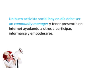 Un buen activista social hoy en día debe ser
un community manager y tener presencia en
Internet ayudando a otros a participar,
informarse y empoderarse.
 