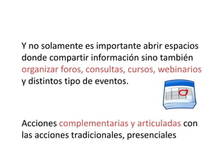 Y no solamente es importante abrir espacios
donde compartir información sino también
organizar foros, consultas, cursos, webinarios
y distintos tipo de eventos.



Acciones complementarias y articuladas con
las acciones tradicionales, presenciales
 