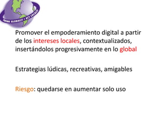 Promover el empoderamiento digital a partir
de los intereses locales, contextualizados,
insertándolos progresivamente en lo global

Estrategias lúdicas, recreativas, amigables

Riesgo: quedarse en aumentar solo uso
 