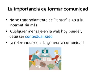 La importancia de formar comunidad
• No se trata solamente de "lanzar" algo a la
  Internet sin más
• Cualquier mensaje en la web hoy puede y
  debe ser contextualizado
• La relevancia social la genera la comunidad
 