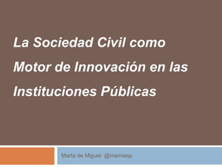 La Sociedad Civil como
Motor de Innovación en las
Instituciones Públicas
Marta de Miguel @mamiesp
 
