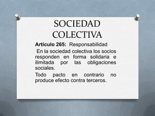 SOCIEDAD COLECTIVA Artículo 265:  Responsabilidad  En la sociedad colectiva los socios responden en forma solidaria e ilimitada por las obligaciones sociales. Todo pacto en contrario no produce efecto contra terceros. 