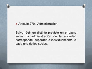 Artículo 270.- AdministraciónSalvo régimen distinto previsto en el pacto social, la administración de la sociedad corresponde, separada e individualmente, a cada uno de los socios.
