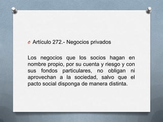 Artículo 272.- Negocios privadosLos negocios que los socios hagan en nombre propio, por su cuenta y riesgo y con sus fondos particulares, no obligan ni aprovechan a la sociedad, salvo que el pacto social disponga de manera distinta.