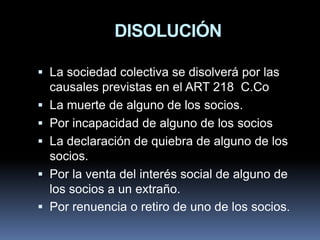 DISOLUCIÓN
 La sociedad colectiva se disolverá por las
causales previstas en el ART 218 C.Co

 La muerte de alguno de los socios.
 Por incapacidad de alguno de los socios
 La declaración de quiebra de alguno de los

socios.
 Por la venta del interés social de alguno de
los socios a un extraño.
 Por renuencia o retiro de uno de los socios.

 