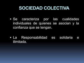 SOCIEDAD COLECTIVA
 Se

caracteriza por las cualidades
individuales de quienes se asocian y la
confianza que se tengan.

 La

Responsabilidad
ilimitada.

es

solidaria

e

 