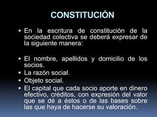 CONSTITUCIÓN
 En la escritura de constitución de la

sociedad colectiva se deberá expresar de
la siguiente manera:
 El nombre, apellidos y domicilio de los

socios.
 La razón social.
 Objeto social.
 El capital que cada socio aporte en dinero
efectivo, créditos, con expresión del valor
que se dé a éstos o de las bases sobre
las que haya de hacerse su valoración.

 