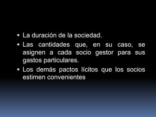  La duración de la sociedad.
 Las cantidades que, en su caso, se

asignen a cada socio gestor para sus
gastos particulares.
 Los demás pactos lícitos que los socios
estimen convenientes

 
